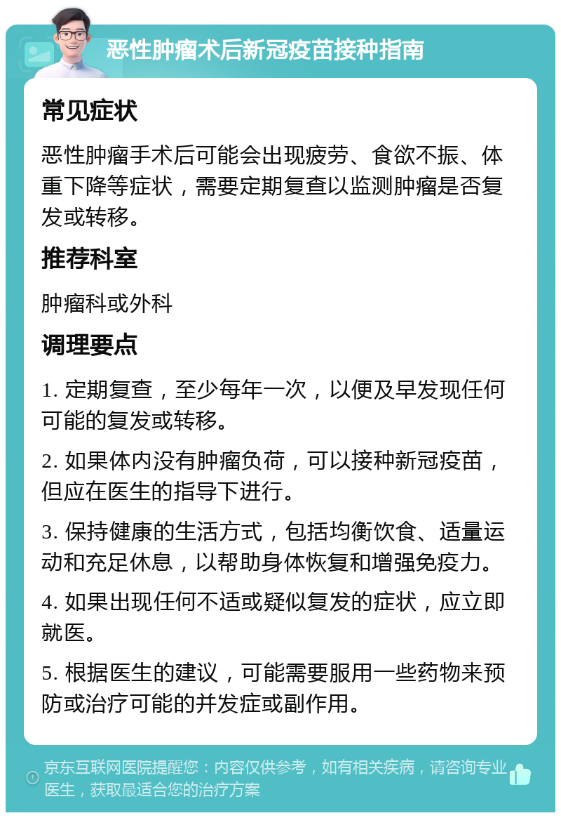 恶性肿瘤术后新冠疫苗接种指南 常见症状 恶性肿瘤手术后可能会出现疲劳、食欲不振、体重下降等症状，需要定期复查以监测肿瘤是否复发或转移。 推荐科室 肿瘤科或外科 调理要点 1. 定期复查，至少每年一次，以便及早发现任何可能的复发或转移。 2. 如果体内没有肿瘤负荷，可以接种新冠疫苗，但应在医生的指导下进行。 3. 保持健康的生活方式，包括均衡饮食、适量运动和充足休息，以帮助身体恢复和增强免疫力。 4. 如果出现任何不适或疑似复发的症状，应立即就医。 5. 根据医生的建议，可能需要服用一些药物来预防或治疗可能的并发症或副作用。