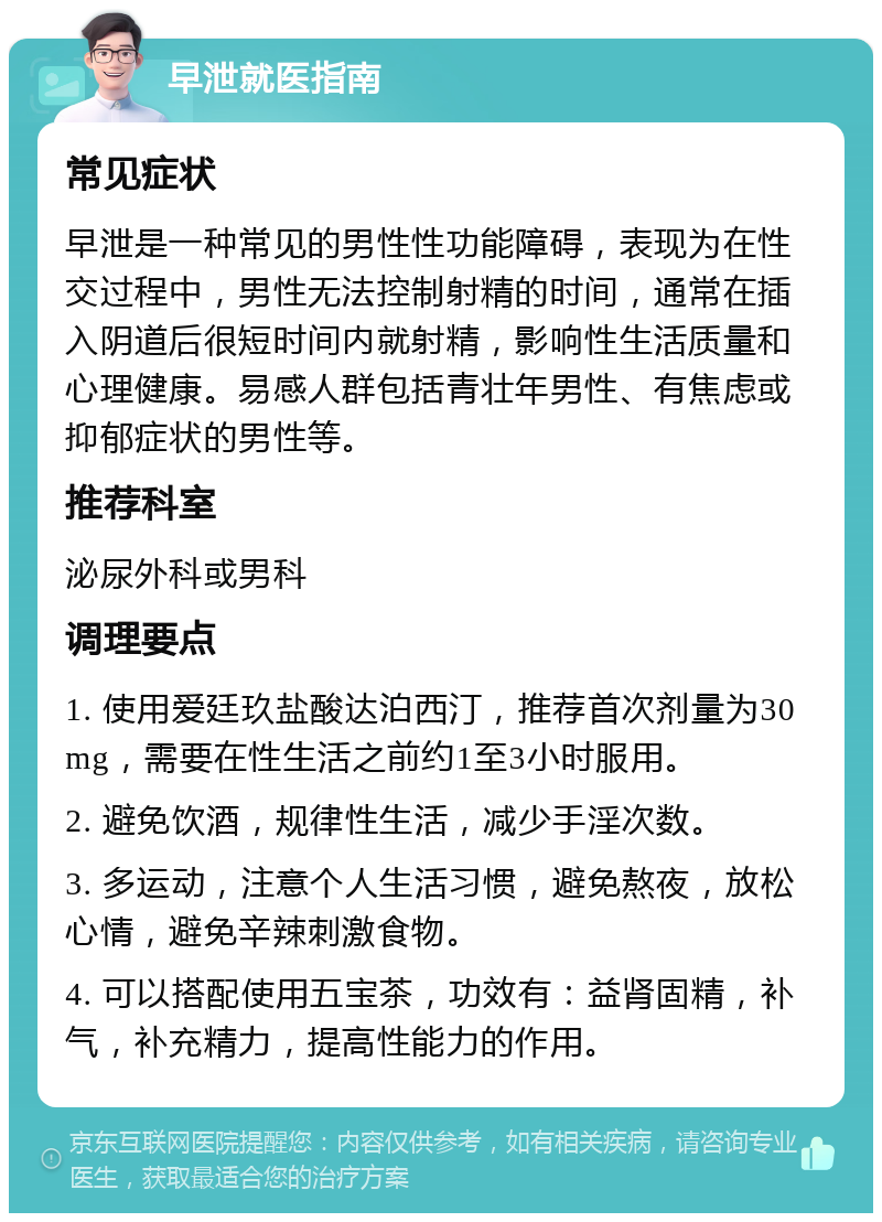 早泄就医指南 常见症状 早泄是一种常见的男性性功能障碍，表现为在性交过程中，男性无法控制射精的时间，通常在插入阴道后很短时间内就射精，影响性生活质量和心理健康。易感人群包括青壮年男性、有焦虑或抑郁症状的男性等。 推荐科室 泌尿外科或男科 调理要点 1. 使用爱廷玖盐酸达泊西汀，推荐首次剂量为30mg，需要在性生活之前约1至3小时服用。 2. 避免饮酒，规律性生活，减少手淫次数。 3. 多运动，注意个人生活习惯，避免熬夜，放松心情，避免辛辣刺激食物。 4. 可以搭配使用五宝茶，功效有：益肾固精，补气，补充精力，提高性能力的作用。