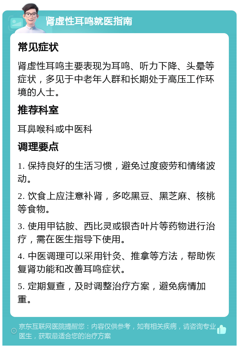 肾虚性耳鸣就医指南 常见症状 肾虚性耳鸣主要表现为耳鸣、听力下降、头晕等症状，多见于中老年人群和长期处于高压工作环境的人士。 推荐科室 耳鼻喉科或中医科 调理要点 1. 保持良好的生活习惯，避免过度疲劳和情绪波动。 2. 饮食上应注意补肾，多吃黑豆、黑芝麻、核桃等食物。 3. 使用甲钴胺、西比灵或银杏叶片等药物进行治疗，需在医生指导下使用。 4. 中医调理可以采用针灸、推拿等方法，帮助恢复肾功能和改善耳鸣症状。 5. 定期复查，及时调整治疗方案，避免病情加重。