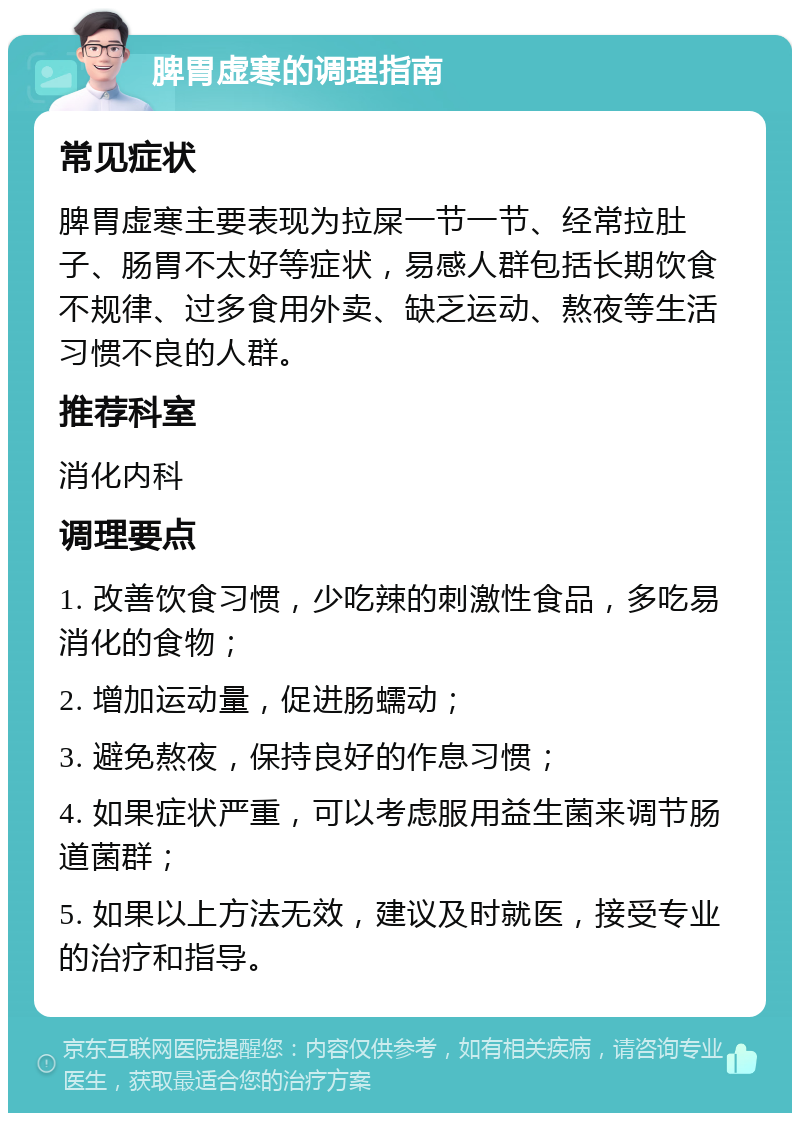 脾胃虚寒的调理指南 常见症状 脾胃虚寒主要表现为拉屎一节一节、经常拉肚子、肠胃不太好等症状，易感人群包括长期饮食不规律、过多食用外卖、缺乏运动、熬夜等生活习惯不良的人群。 推荐科室 消化内科 调理要点 1. 改善饮食习惯，少吃辣的刺激性食品，多吃易消化的食物； 2. 增加运动量，促进肠蠕动； 3. 避免熬夜，保持良好的作息习惯； 4. 如果症状严重，可以考虑服用益生菌来调节肠道菌群； 5. 如果以上方法无效，建议及时就医，接受专业的治疗和指导。