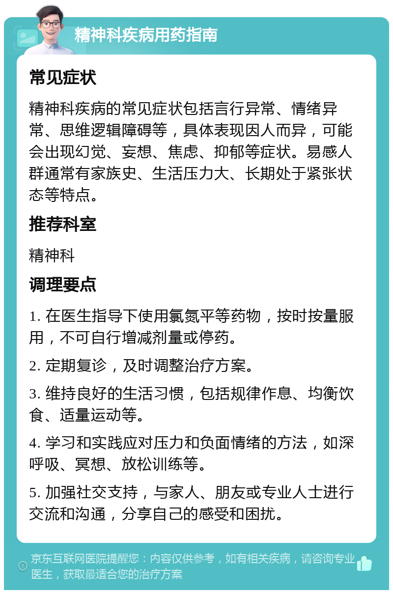 精神科疾病用药指南 常见症状 精神科疾病的常见症状包括言行异常、情绪异常、思维逻辑障碍等，具体表现因人而异，可能会出现幻觉、妄想、焦虑、抑郁等症状。易感人群通常有家族史、生活压力大、长期处于紧张状态等特点。 推荐科室 精神科 调理要点 1. 在医生指导下使用氯氮平等药物，按时按量服用，不可自行增减剂量或停药。 2. 定期复诊，及时调整治疗方案。 3. 维持良好的生活习惯，包括规律作息、均衡饮食、适量运动等。 4. 学习和实践应对压力和负面情绪的方法，如深呼吸、冥想、放松训练等。 5. 加强社交支持，与家人、朋友或专业人士进行交流和沟通，分享自己的感受和困扰。