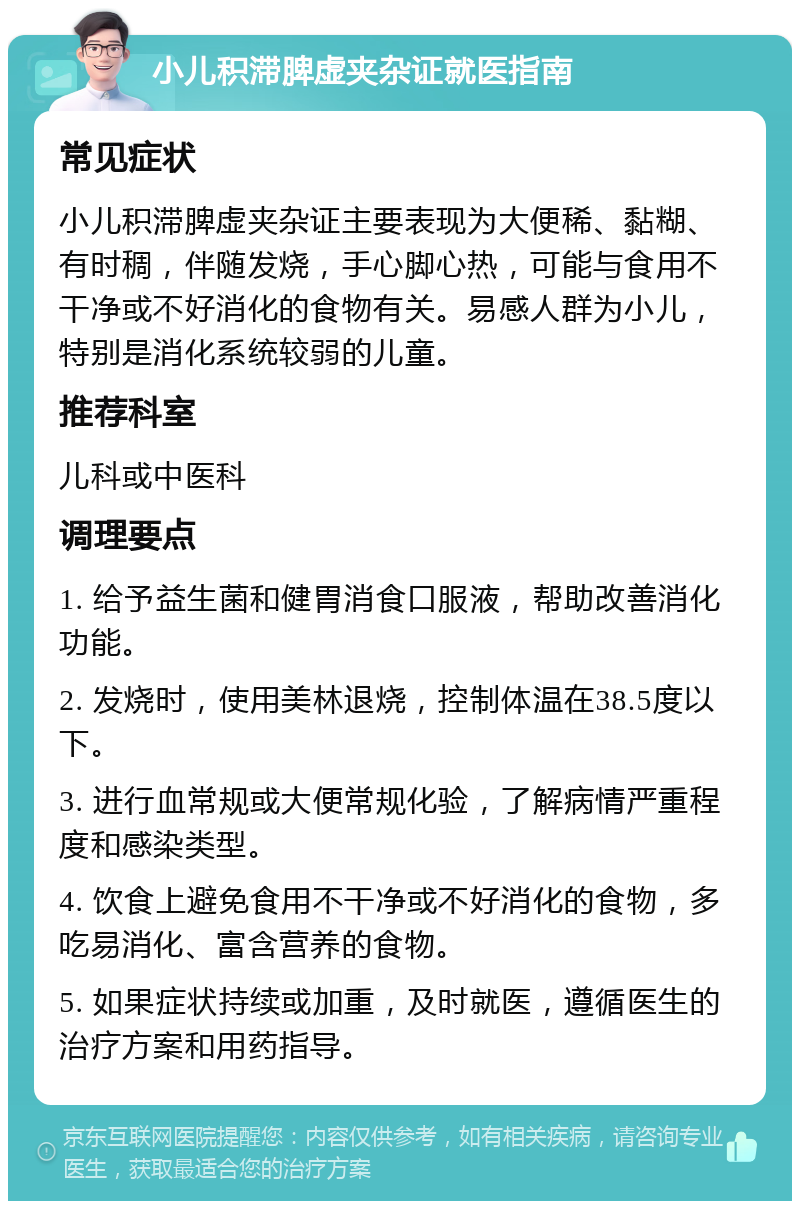 小儿积滞脾虚夹杂证就医指南 常见症状 小儿积滞脾虚夹杂证主要表现为大便稀、黏糊、有时稠，伴随发烧，手心脚心热，可能与食用不干净或不好消化的食物有关。易感人群为小儿，特别是消化系统较弱的儿童。 推荐科室 儿科或中医科 调理要点 1. 给予益生菌和健胃消食口服液，帮助改善消化功能。 2. 发烧时，使用美林退烧，控制体温在38.5度以下。 3. 进行血常规或大便常规化验，了解病情严重程度和感染类型。 4. 饮食上避免食用不干净或不好消化的食物，多吃易消化、富含营养的食物。 5. 如果症状持续或加重，及时就医，遵循医生的治疗方案和用药指导。