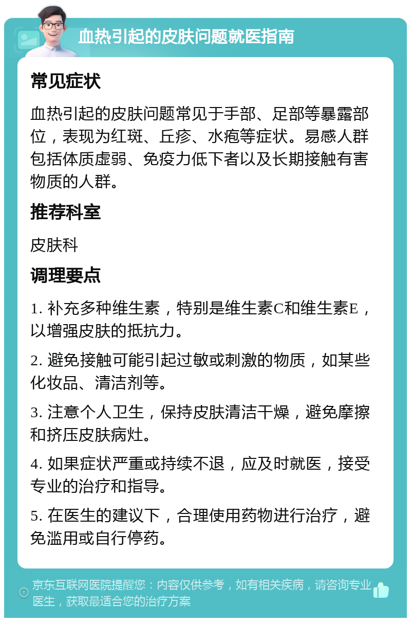 血热引起的皮肤问题就医指南 常见症状 血热引起的皮肤问题常见于手部、足部等暴露部位，表现为红斑、丘疹、水疱等症状。易感人群包括体质虚弱、免疫力低下者以及长期接触有害物质的人群。 推荐科室 皮肤科 调理要点 1. 补充多种维生素，特别是维生素C和维生素E，以增强皮肤的抵抗力。 2. 避免接触可能引起过敏或刺激的物质，如某些化妆品、清洁剂等。 3. 注意个人卫生，保持皮肤清洁干燥，避免摩擦和挤压皮肤病灶。 4. 如果症状严重或持续不退，应及时就医，接受专业的治疗和指导。 5. 在医生的建议下，合理使用药物进行治疗，避免滥用或自行停药。