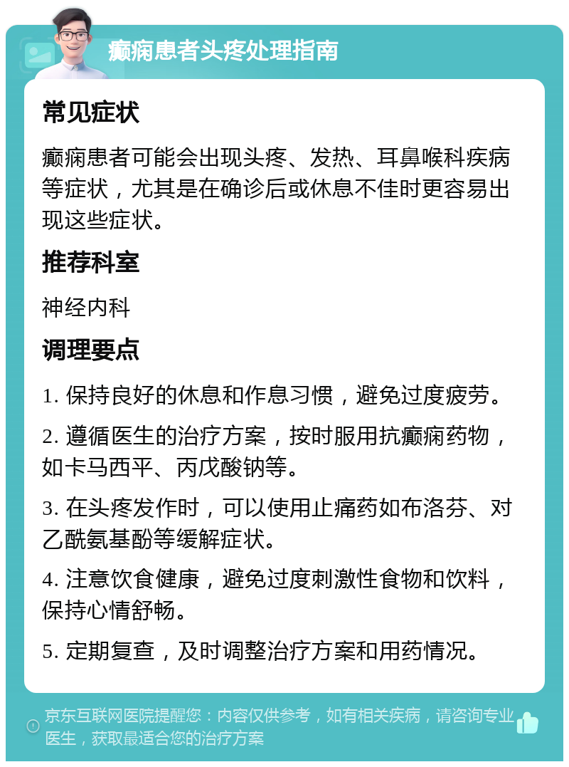 癫痫患者头疼处理指南 常见症状 癫痫患者可能会出现头疼、发热、耳鼻喉科疾病等症状，尤其是在确诊后或休息不佳时更容易出现这些症状。 推荐科室 神经内科 调理要点 1. 保持良好的休息和作息习惯，避免过度疲劳。 2. 遵循医生的治疗方案，按时服用抗癫痫药物，如卡马西平、丙戊酸钠等。 3. 在头疼发作时，可以使用止痛药如布洛芬、对乙酰氨基酚等缓解症状。 4. 注意饮食健康，避免过度刺激性食物和饮料，保持心情舒畅。 5. 定期复查，及时调整治疗方案和用药情况。