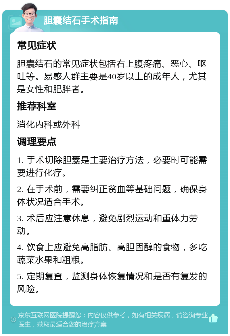 胆囊结石手术指南 常见症状 胆囊结石的常见症状包括右上腹疼痛、恶心、呕吐等。易感人群主要是40岁以上的成年人，尤其是女性和肥胖者。 推荐科室 消化内科或外科 调理要点 1. 手术切除胆囊是主要治疗方法，必要时可能需要进行化疗。 2. 在手术前，需要纠正贫血等基础问题，确保身体状况适合手术。 3. 术后应注意休息，避免剧烈运动和重体力劳动。 4. 饮食上应避免高脂肪、高胆固醇的食物，多吃蔬菜水果和粗粮。 5. 定期复查，监测身体恢复情况和是否有复发的风险。