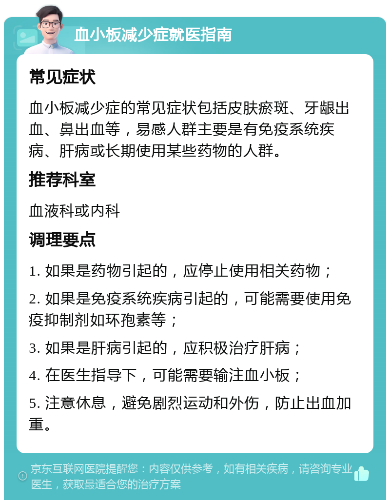 血小板减少症就医指南 常见症状 血小板减少症的常见症状包括皮肤瘀斑、牙龈出血、鼻出血等，易感人群主要是有免疫系统疾病、肝病或长期使用某些药物的人群。 推荐科室 血液科或内科 调理要点 1. 如果是药物引起的，应停止使用相关药物； 2. 如果是免疫系统疾病引起的，可能需要使用免疫抑制剂如环孢素等； 3. 如果是肝病引起的，应积极治疗肝病； 4. 在医生指导下，可能需要输注血小板； 5. 注意休息，避免剧烈运动和外伤，防止出血加重。