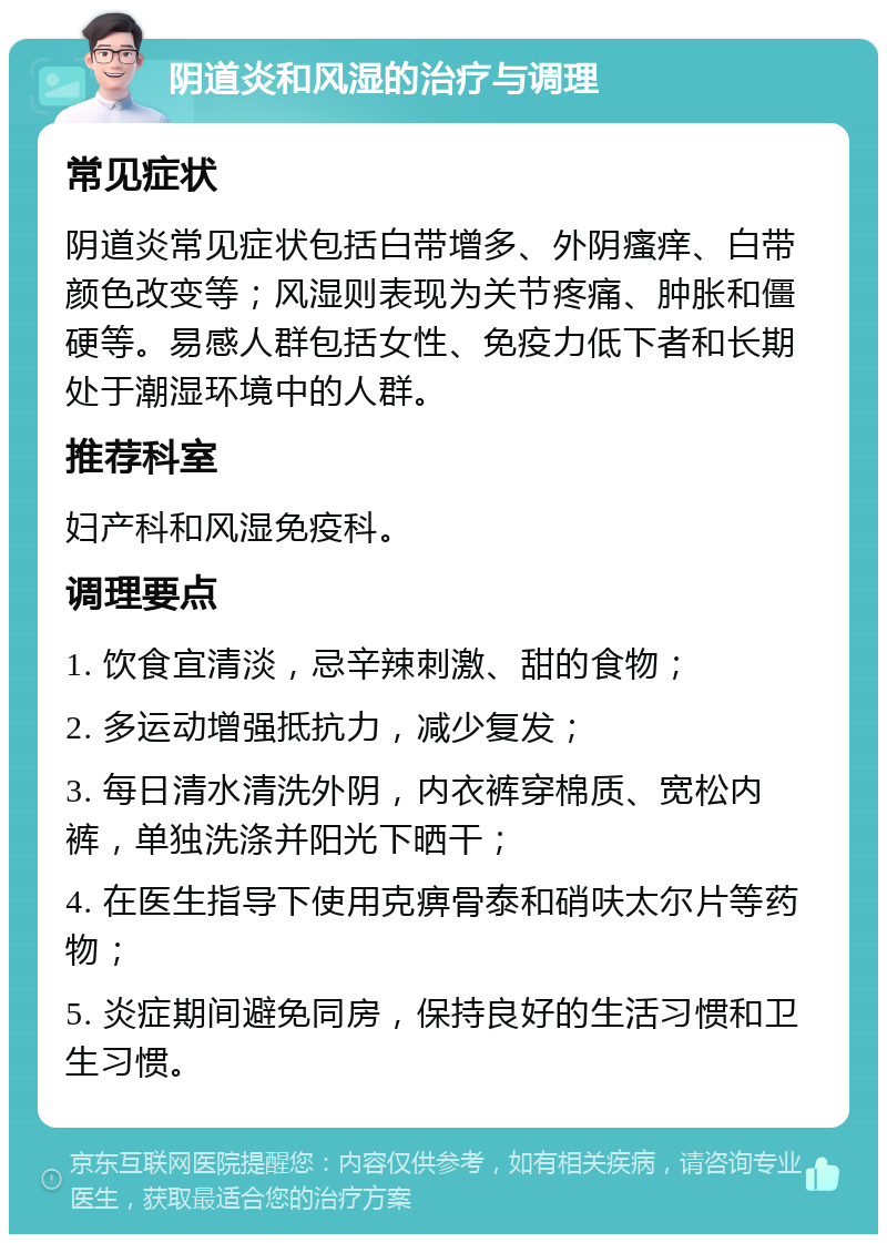 阴道炎和风湿的治疗与调理 常见症状 阴道炎常见症状包括白带增多、外阴瘙痒、白带颜色改变等；风湿则表现为关节疼痛、肿胀和僵硬等。易感人群包括女性、免疫力低下者和长期处于潮湿环境中的人群。 推荐科室 妇产科和风湿免疫科。 调理要点 1. 饮食宜清淡，忌辛辣刺激、甜的食物； 2. 多运动增强抵抗力，减少复发； 3. 每日清水清洗外阴，内衣裤穿棉质、宽松内裤，单独洗涤并阳光下晒干； 4. 在医生指导下使用克痹骨泰和硝呋太尔片等药物； 5. 炎症期间避免同房，保持良好的生活习惯和卫生习惯。