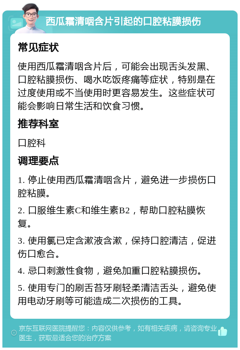 西瓜霜清咽含片引起的口腔粘膜损伤 常见症状 使用西瓜霜清咽含片后，可能会出现舌头发黑、口腔粘膜损伤、喝水吃饭疼痛等症状，特别是在过度使用或不当使用时更容易发生。这些症状可能会影响日常生活和饮食习惯。 推荐科室 口腔科 调理要点 1. 停止使用西瓜霜清咽含片，避免进一步损伤口腔粘膜。 2. 口服维生素C和维生素B2，帮助口腔粘膜恢复。 3. 使用氯已定含漱液含漱，保持口腔清洁，促进伤口愈合。 4. 忌口刺激性食物，避免加重口腔粘膜损伤。 5. 使用专门的刷舌苔牙刷轻柔清洁舌头，避免使用电动牙刷等可能造成二次损伤的工具。