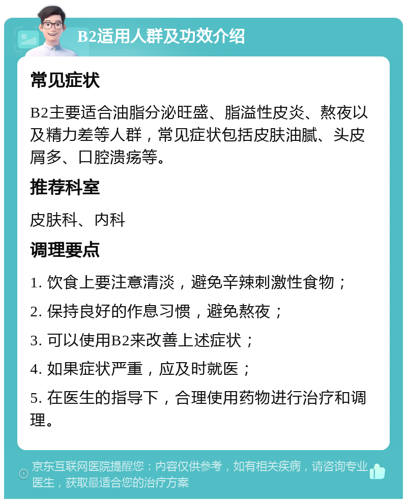 B2适用人群及功效介绍 常见症状 B2主要适合油脂分泌旺盛、脂溢性皮炎、熬夜以及精力差等人群，常见症状包括皮肤油腻、头皮屑多、口腔溃疡等。 推荐科室 皮肤科、内科 调理要点 1. 饮食上要注意清淡，避免辛辣刺激性食物； 2. 保持良好的作息习惯，避免熬夜； 3. 可以使用B2来改善上述症状； 4. 如果症状严重，应及时就医； 5. 在医生的指导下，合理使用药物进行治疗和调理。