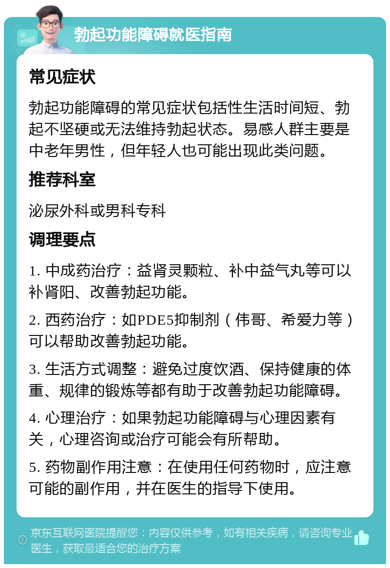 勃起功能障碍就医指南 常见症状 勃起功能障碍的常见症状包括性生活时间短、勃起不坚硬或无法维持勃起状态。易感人群主要是中老年男性，但年轻人也可能出现此类问题。 推荐科室 泌尿外科或男科专科 调理要点 1. 中成药治疗：益肾灵颗粒、补中益气丸等可以补肾阳、改善勃起功能。 2. 西药治疗：如PDE5抑制剂（伟哥、希爱力等）可以帮助改善勃起功能。 3. 生活方式调整：避免过度饮酒、保持健康的体重、规律的锻炼等都有助于改善勃起功能障碍。 4. 心理治疗：如果勃起功能障碍与心理因素有关，心理咨询或治疗可能会有所帮助。 5. 药物副作用注意：在使用任何药物时，应注意可能的副作用，并在医生的指导下使用。