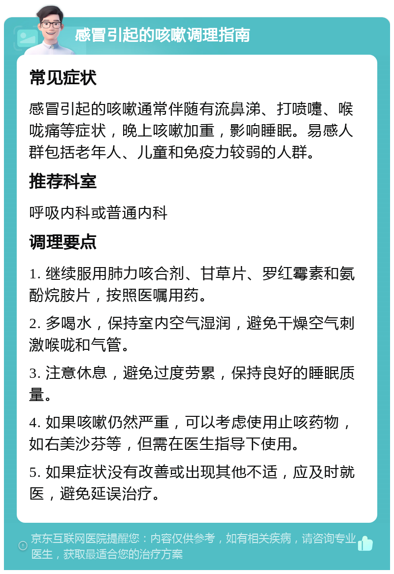 感冒引起的咳嗽调理指南 常见症状 感冒引起的咳嗽通常伴随有流鼻涕、打喷嚏、喉咙痛等症状，晚上咳嗽加重，影响睡眠。易感人群包括老年人、儿童和免疫力较弱的人群。 推荐科室 呼吸内科或普通内科 调理要点 1. 继续服用肺力咳合剂、甘草片、罗红霉素和氨酚烷胺片，按照医嘱用药。 2. 多喝水，保持室内空气湿润，避免干燥空气刺激喉咙和气管。 3. 注意休息，避免过度劳累，保持良好的睡眠质量。 4. 如果咳嗽仍然严重，可以考虑使用止咳药物，如右美沙芬等，但需在医生指导下使用。 5. 如果症状没有改善或出现其他不适，应及时就医，避免延误治疗。