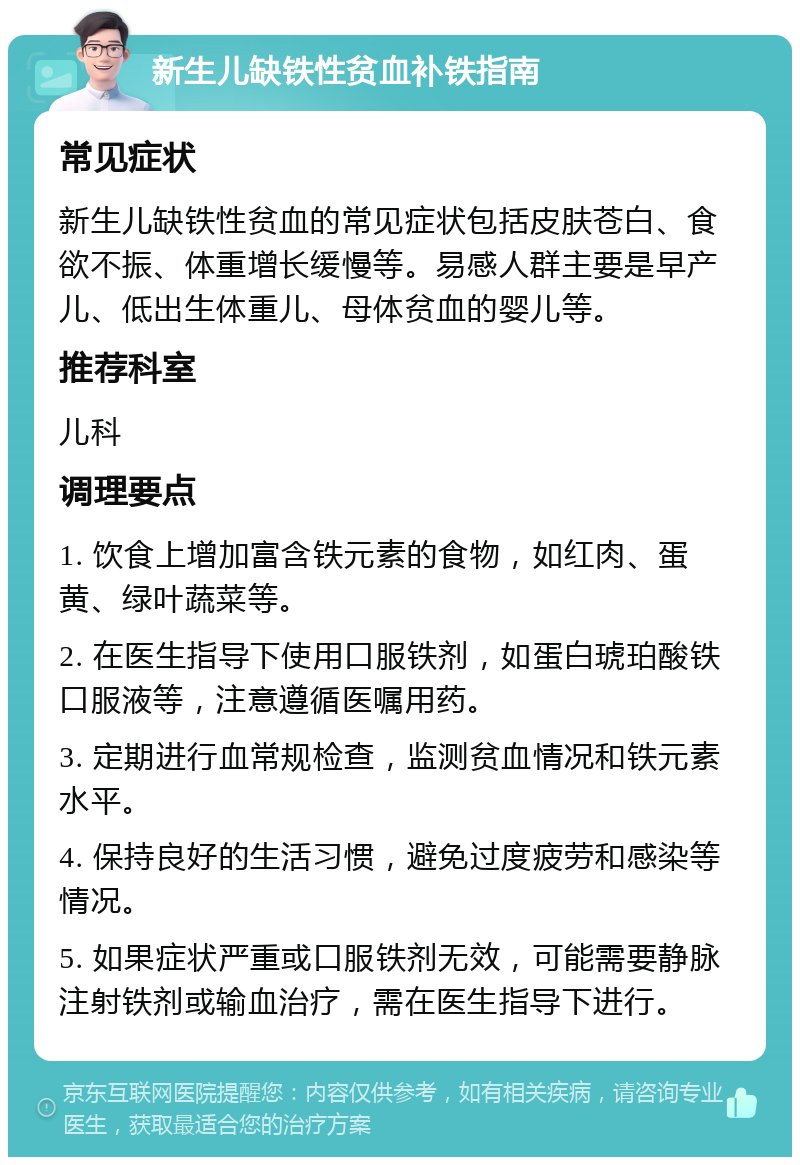 新生儿缺铁性贫血补铁指南 常见症状 新生儿缺铁性贫血的常见症状包括皮肤苍白、食欲不振、体重增长缓慢等。易感人群主要是早产儿、低出生体重儿、母体贫血的婴儿等。 推荐科室 儿科 调理要点 1. 饮食上增加富含铁元素的食物，如红肉、蛋黄、绿叶蔬菜等。 2. 在医生指导下使用口服铁剂，如蛋白琥珀酸铁口服液等，注意遵循医嘱用药。 3. 定期进行血常规检查，监测贫血情况和铁元素水平。 4. 保持良好的生活习惯，避免过度疲劳和感染等情况。 5. 如果症状严重或口服铁剂无效，可能需要静脉注射铁剂或输血治疗，需在医生指导下进行。