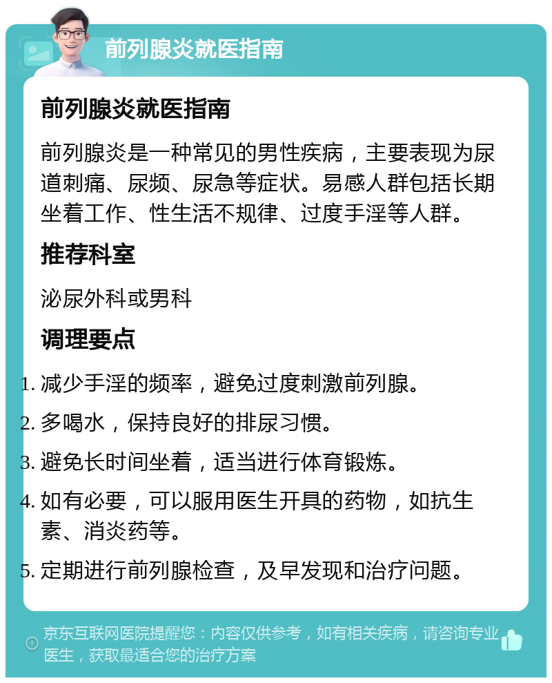 前列腺炎就医指南 前列腺炎就医指南 前列腺炎是一种常见的男性疾病，主要表现为尿道刺痛、尿频、尿急等症状。易感人群包括长期坐着工作、性生活不规律、过度手淫等人群。 推荐科室 泌尿外科或男科 调理要点 减少手淫的频率，避免过度刺激前列腺。 多喝水，保持良好的排尿习惯。 避免长时间坐着，适当进行体育锻炼。 如有必要，可以服用医生开具的药物，如抗生素、消炎药等。 定期进行前列腺检查，及早发现和治疗问题。