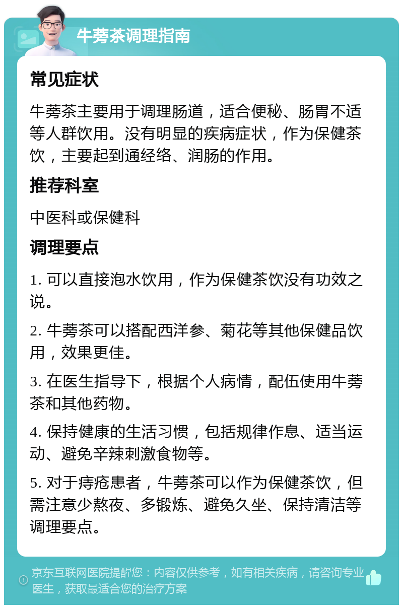 牛蒡茶调理指南 常见症状 牛蒡茶主要用于调理肠道，适合便秘、肠胃不适等人群饮用。没有明显的疾病症状，作为保健茶饮，主要起到通经络、润肠的作用。 推荐科室 中医科或保健科 调理要点 1. 可以直接泡水饮用，作为保健茶饮没有功效之说。 2. 牛蒡茶可以搭配西洋参、菊花等其他保健品饮用，效果更佳。 3. 在医生指导下，根据个人病情，配伍使用牛蒡茶和其他药物。 4. 保持健康的生活习惯，包括规律作息、适当运动、避免辛辣刺激食物等。 5. 对于痔疮患者，牛蒡茶可以作为保健茶饮，但需注意少熬夜、多锻炼、避免久坐、保持清洁等调理要点。