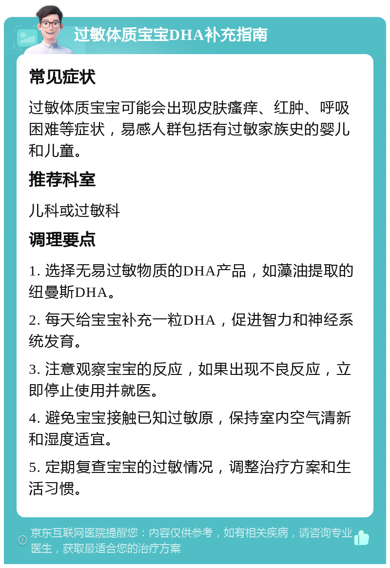 过敏体质宝宝DHA补充指南 常见症状 过敏体质宝宝可能会出现皮肤瘙痒、红肿、呼吸困难等症状，易感人群包括有过敏家族史的婴儿和儿童。 推荐科室 儿科或过敏科 调理要点 1. 选择无易过敏物质的DHA产品，如藻油提取的纽曼斯DHA。 2. 每天给宝宝补充一粒DHA，促进智力和神经系统发育。 3. 注意观察宝宝的反应，如果出现不良反应，立即停止使用并就医。 4. 避免宝宝接触已知过敏原，保持室内空气清新和湿度适宜。 5. 定期复查宝宝的过敏情况，调整治疗方案和生活习惯。