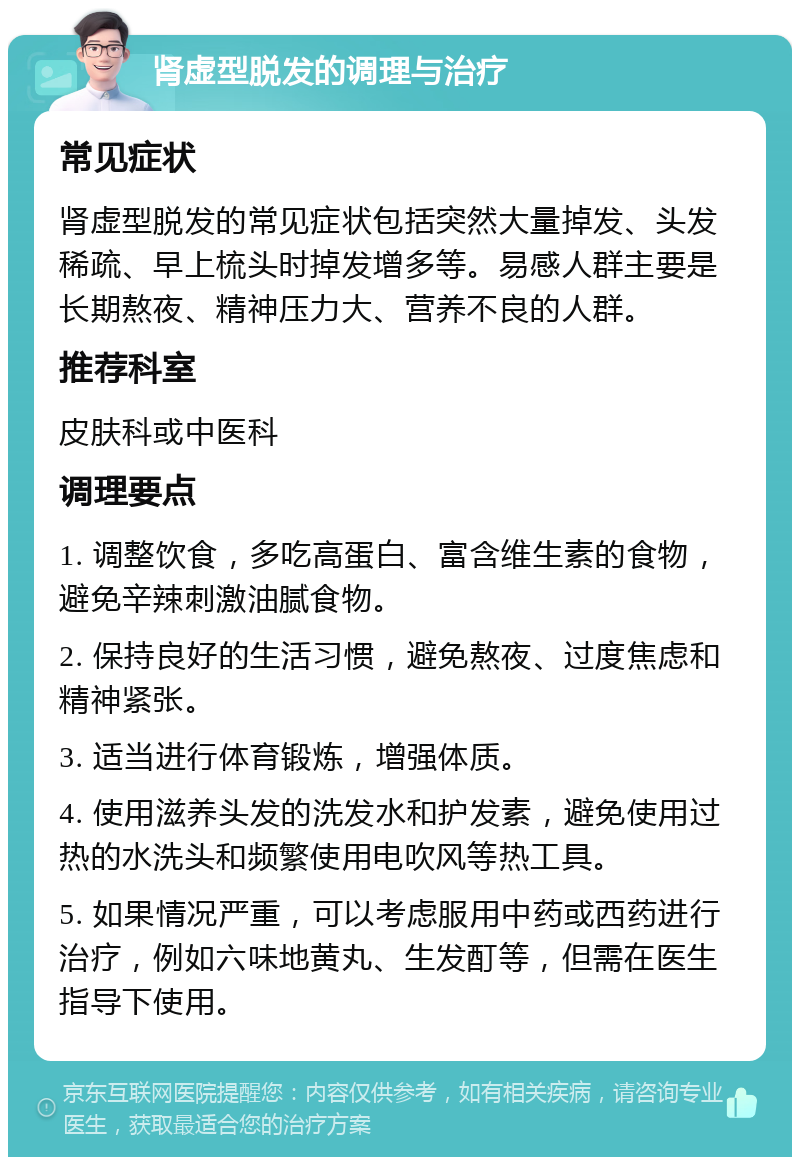 肾虚型脱发的调理与治疗 常见症状 肾虚型脱发的常见症状包括突然大量掉发、头发稀疏、早上梳头时掉发增多等。易感人群主要是长期熬夜、精神压力大、营养不良的人群。 推荐科室 皮肤科或中医科 调理要点 1. 调整饮食，多吃高蛋白、富含维生素的食物，避免辛辣刺激油腻食物。 2. 保持良好的生活习惯，避免熬夜、过度焦虑和精神紧张。 3. 适当进行体育锻炼，增强体质。 4. 使用滋养头发的洗发水和护发素，避免使用过热的水洗头和频繁使用电吹风等热工具。 5. 如果情况严重，可以考虑服用中药或西药进行治疗，例如六味地黄丸、生发酊等，但需在医生指导下使用。