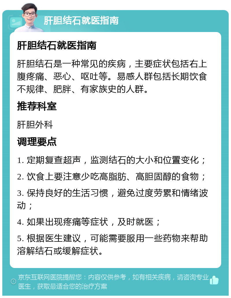 肝胆结石就医指南 肝胆结石就医指南 肝胆结石是一种常见的疾病，主要症状包括右上腹疼痛、恶心、呕吐等。易感人群包括长期饮食不规律、肥胖、有家族史的人群。 推荐科室 肝胆外科 调理要点 1. 定期复查超声，监测结石的大小和位置变化； 2. 饮食上要注意少吃高脂肪、高胆固醇的食物； 3. 保持良好的生活习惯，避免过度劳累和情绪波动； 4. 如果出现疼痛等症状，及时就医； 5. 根据医生建议，可能需要服用一些药物来帮助溶解结石或缓解症状。