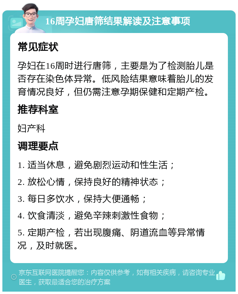 16周孕妇唐筛结果解读及注意事项 常见症状 孕妇在16周时进行唐筛，主要是为了检测胎儿是否存在染色体异常。低风险结果意味着胎儿的发育情况良好，但仍需注意孕期保健和定期产检。 推荐科室 妇产科 调理要点 1. 适当休息，避免剧烈运动和性生活； 2. 放松心情，保持良好的精神状态； 3. 每日多饮水，保持大便通畅； 4. 饮食清淡，避免辛辣刺激性食物； 5. 定期产检，若出现腹痛、阴道流血等异常情况，及时就医。