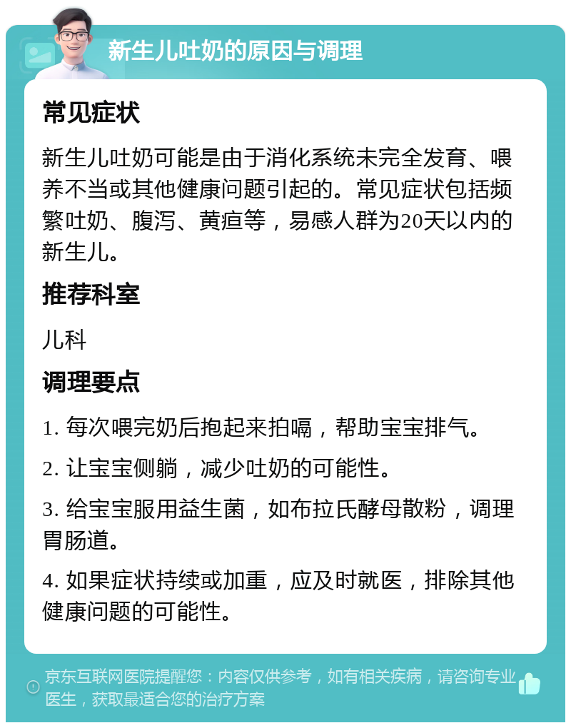 新生儿吐奶的原因与调理 常见症状 新生儿吐奶可能是由于消化系统未完全发育、喂养不当或其他健康问题引起的。常见症状包括频繁吐奶、腹泻、黄疸等，易感人群为20天以内的新生儿。 推荐科室 儿科 调理要点 1. 每次喂完奶后抱起来拍嗝，帮助宝宝排气。 2. 让宝宝侧躺，减少吐奶的可能性。 3. 给宝宝服用益生菌，如布拉氏酵母散粉，调理胃肠道。 4. 如果症状持续或加重，应及时就医，排除其他健康问题的可能性。