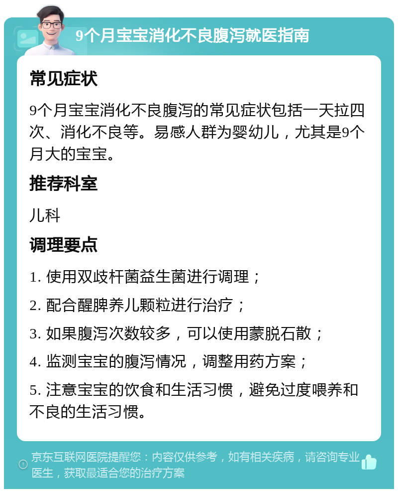 9个月宝宝消化不良腹泻就医指南 常见症状 9个月宝宝消化不良腹泻的常见症状包括一天拉四次、消化不良等。易感人群为婴幼儿，尤其是9个月大的宝宝。 推荐科室 儿科 调理要点 1. 使用双歧杆菌益生菌进行调理； 2. 配合醒脾养儿颗粒进行治疗； 3. 如果腹泻次数较多，可以使用蒙脱石散； 4. 监测宝宝的腹泻情况，调整用药方案； 5. 注意宝宝的饮食和生活习惯，避免过度喂养和不良的生活习惯。