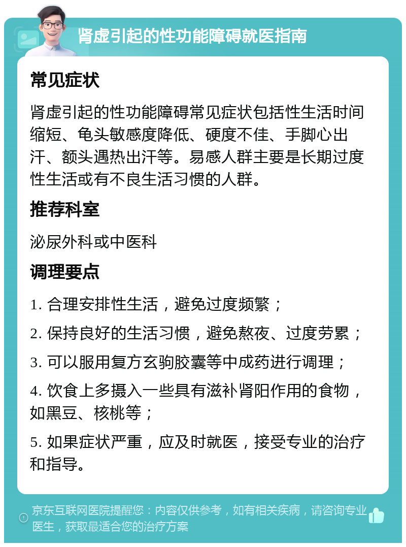 肾虚引起的性功能障碍就医指南 常见症状 肾虚引起的性功能障碍常见症状包括性生活时间缩短、龟头敏感度降低、硬度不佳、手脚心出汗、额头遇热出汗等。易感人群主要是长期过度性生活或有不良生活习惯的人群。 推荐科室 泌尿外科或中医科 调理要点 1. 合理安排性生活，避免过度频繁； 2. 保持良好的生活习惯，避免熬夜、过度劳累； 3. 可以服用复方玄驹胶囊等中成药进行调理； 4. 饮食上多摄入一些具有滋补肾阳作用的食物，如黑豆、核桃等； 5. 如果症状严重，应及时就医，接受专业的治疗和指导。