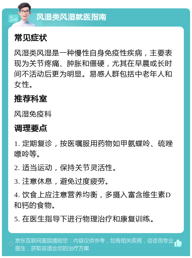 风湿类风湿就医指南 常见症状 风湿类风湿是一种慢性自身免疫性疾病，主要表现为关节疼痛、肿胀和僵硬，尤其在早晨或长时间不活动后更为明显。易感人群包括中老年人和女性。 推荐科室 风湿免疫科 调理要点 1. 定期复诊，按医嘱服用药物如甲氨蝶呤、硫唑嘌呤等。 2. 适当运动，保持关节灵活性。 3. 注意休息，避免过度疲劳。 4. 饮食上应注意营养均衡，多摄入富含维生素D和钙的食物。 5. 在医生指导下进行物理治疗和康复训练。