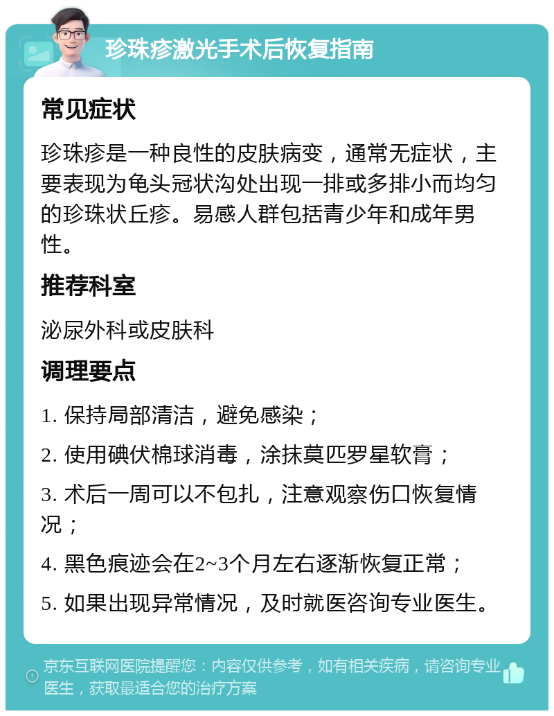 珍珠疹激光手术后恢复指南 常见症状 珍珠疹是一种良性的皮肤病变，通常无症状，主要表现为龟头冠状沟处出现一排或多排小而均匀的珍珠状丘疹。易感人群包括青少年和成年男性。 推荐科室 泌尿外科或皮肤科 调理要点 1. 保持局部清洁，避免感染； 2. 使用碘伏棉球消毒，涂抹莫匹罗星软膏； 3. 术后一周可以不包扎，注意观察伤口恢复情况； 4. 黑色痕迹会在2~3个月左右逐渐恢复正常； 5. 如果出现异常情况，及时就医咨询专业医生。