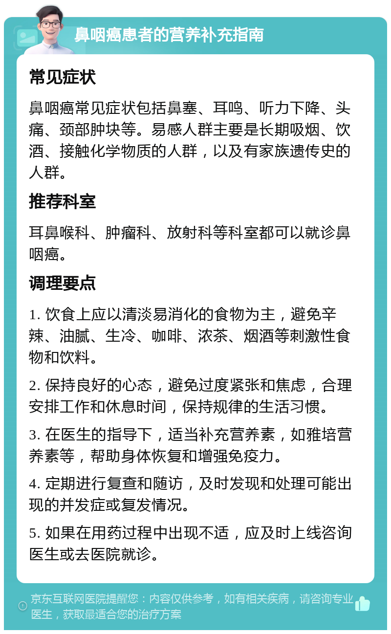 鼻咽癌患者的营养补充指南 常见症状 鼻咽癌常见症状包括鼻塞、耳鸣、听力下降、头痛、颈部肿块等。易感人群主要是长期吸烟、饮酒、接触化学物质的人群，以及有家族遗传史的人群。 推荐科室 耳鼻喉科、肿瘤科、放射科等科室都可以就诊鼻咽癌。 调理要点 1. 饮食上应以清淡易消化的食物为主，避免辛辣、油腻、生冷、咖啡、浓茶、烟酒等刺激性食物和饮料。 2. 保持良好的心态，避免过度紧张和焦虑，合理安排工作和休息时间，保持规律的生活习惯。 3. 在医生的指导下，适当补充营养素，如雅培营养素等，帮助身体恢复和增强免疫力。 4. 定期进行复查和随访，及时发现和处理可能出现的并发症或复发情况。 5. 如果在用药过程中出现不适，应及时上线咨询医生或去医院就诊。