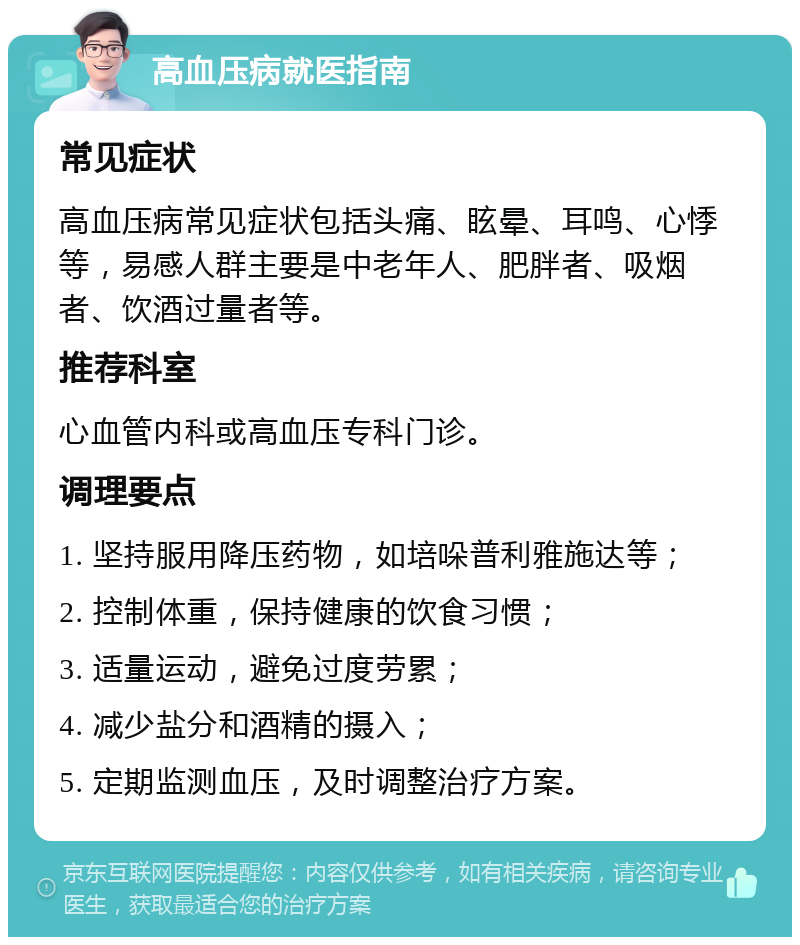 高血压病就医指南 常见症状 高血压病常见症状包括头痛、眩晕、耳鸣、心悸等，易感人群主要是中老年人、肥胖者、吸烟者、饮酒过量者等。 推荐科室 心血管内科或高血压专科门诊。 调理要点 1. 坚持服用降压药物，如培哚普利雅施达等； 2. 控制体重，保持健康的饮食习惯； 3. 适量运动，避免过度劳累； 4. 减少盐分和酒精的摄入； 5. 定期监测血压，及时调整治疗方案。