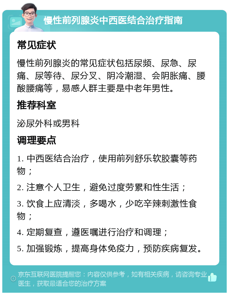 慢性前列腺炎中西医结合治疗指南 常见症状 慢性前列腺炎的常见症状包括尿频、尿急、尿痛、尿等待、尿分叉、阴冷潮湿、会阴胀痛、腰酸腰痛等，易感人群主要是中老年男性。 推荐科室 泌尿外科或男科 调理要点 1. 中西医结合治疗，使用前列舒乐软胶囊等药物； 2. 注意个人卫生，避免过度劳累和性生活； 3. 饮食上应清淡，多喝水，少吃辛辣刺激性食物； 4. 定期复查，遵医嘱进行治疗和调理； 5. 加强锻炼，提高身体免疫力，预防疾病复发。