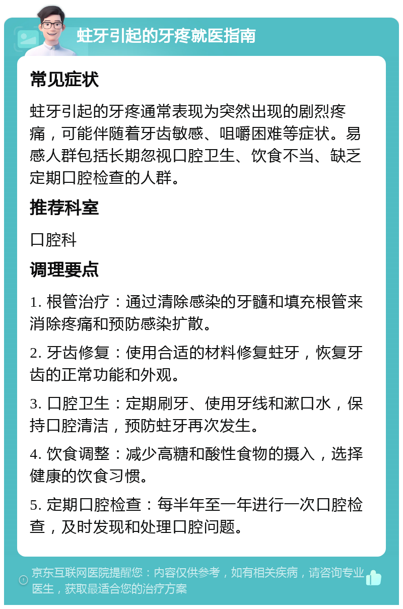 蛀牙引起的牙疼就医指南 常见症状 蛀牙引起的牙疼通常表现为突然出现的剧烈疼痛，可能伴随着牙齿敏感、咀嚼困难等症状。易感人群包括长期忽视口腔卫生、饮食不当、缺乏定期口腔检查的人群。 推荐科室 口腔科 调理要点 1. 根管治疗：通过清除感染的牙髓和填充根管来消除疼痛和预防感染扩散。 2. 牙齿修复：使用合适的材料修复蛀牙，恢复牙齿的正常功能和外观。 3. 口腔卫生：定期刷牙、使用牙线和漱口水，保持口腔清洁，预防蛀牙再次发生。 4. 饮食调整：减少高糖和酸性食物的摄入，选择健康的饮食习惯。 5. 定期口腔检查：每半年至一年进行一次口腔检查，及时发现和处理口腔问题。