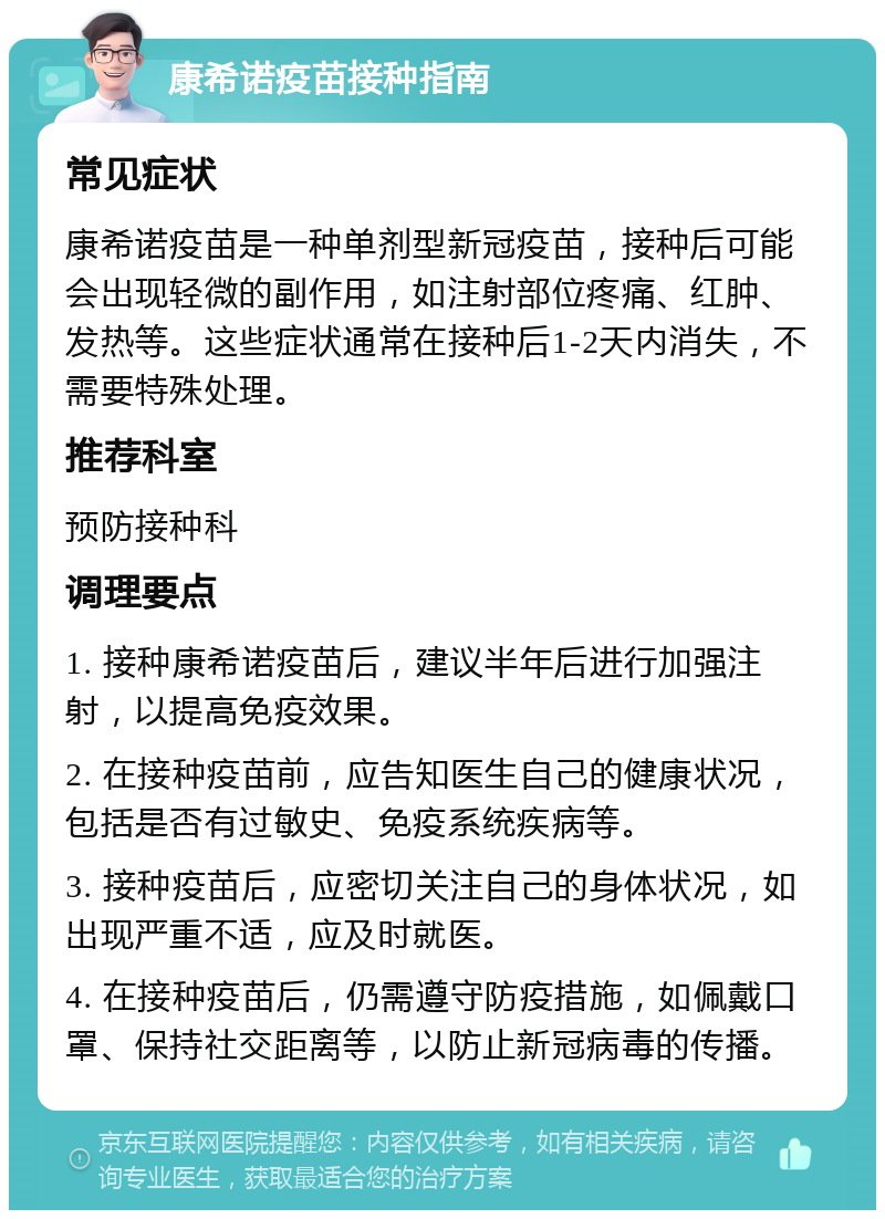 康希诺疫苗接种指南 常见症状 康希诺疫苗是一种单剂型新冠疫苗，接种后可能会出现轻微的副作用，如注射部位疼痛、红肿、发热等。这些症状通常在接种后1-2天内消失，不需要特殊处理。 推荐科室 预防接种科 调理要点 1. 接种康希诺疫苗后，建议半年后进行加强注射，以提高免疫效果。 2. 在接种疫苗前，应告知医生自己的健康状况，包括是否有过敏史、免疫系统疾病等。 3. 接种疫苗后，应密切关注自己的身体状况，如出现严重不适，应及时就医。 4. 在接种疫苗后，仍需遵守防疫措施，如佩戴口罩、保持社交距离等，以防止新冠病毒的传播。