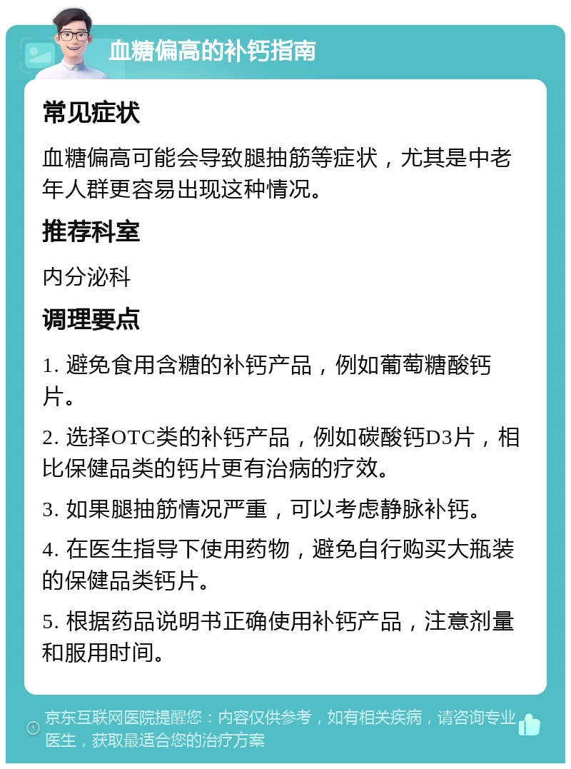 血糖偏高的补钙指南 常见症状 血糖偏高可能会导致腿抽筋等症状，尤其是中老年人群更容易出现这种情况。 推荐科室 内分泌科 调理要点 1. 避免食用含糖的补钙产品，例如葡萄糖酸钙片。 2. 选择OTC类的补钙产品，例如碳酸钙D3片，相比保健品类的钙片更有治病的疗效。 3. 如果腿抽筋情况严重，可以考虑静脉补钙。 4. 在医生指导下使用药物，避免自行购买大瓶装的保健品类钙片。 5. 根据药品说明书正确使用补钙产品，注意剂量和服用时间。