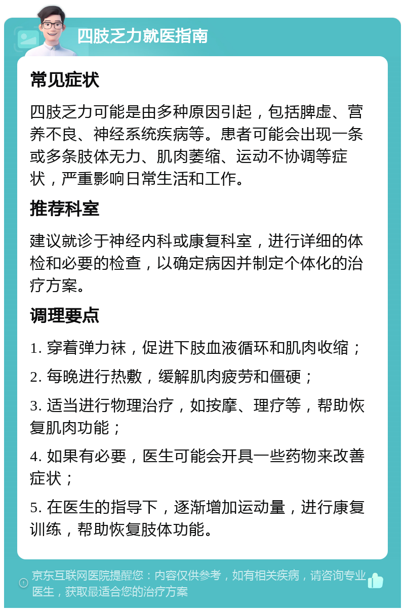 四肢乏力就医指南 常见症状 四肢乏力可能是由多种原因引起，包括脾虚、营养不良、神经系统疾病等。患者可能会出现一条或多条肢体无力、肌肉萎缩、运动不协调等症状，严重影响日常生活和工作。 推荐科室 建议就诊于神经内科或康复科室，进行详细的体检和必要的检查，以确定病因并制定个体化的治疗方案。 调理要点 1. 穿着弹力袜，促进下肢血液循环和肌肉收缩； 2. 每晚进行热敷，缓解肌肉疲劳和僵硬； 3. 适当进行物理治疗，如按摩、理疗等，帮助恢复肌肉功能； 4. 如果有必要，医生可能会开具一些药物来改善症状； 5. 在医生的指导下，逐渐增加运动量，进行康复训练，帮助恢复肢体功能。