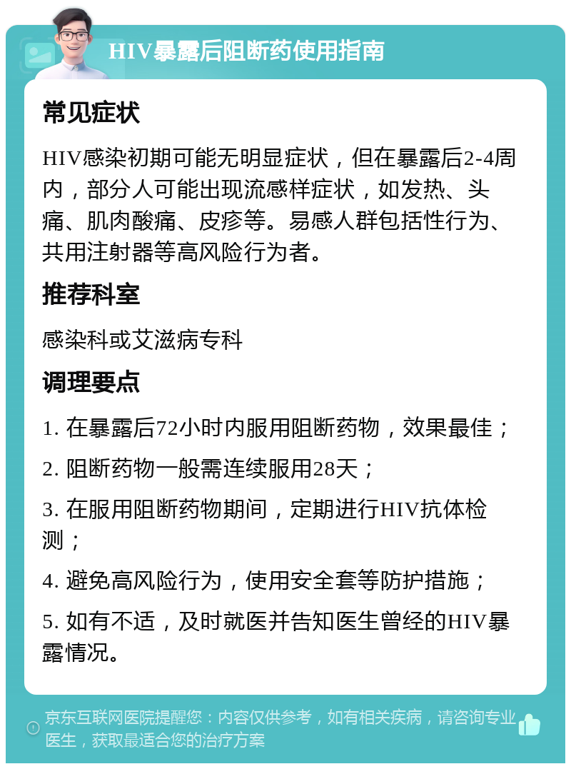 HIV暴露后阻断药使用指南 常见症状 HIV感染初期可能无明显症状，但在暴露后2-4周内，部分人可能出现流感样症状，如发热、头痛、肌肉酸痛、皮疹等。易感人群包括性行为、共用注射器等高风险行为者。 推荐科室 感染科或艾滋病专科 调理要点 1. 在暴露后72小时内服用阻断药物，效果最佳； 2. 阻断药物一般需连续服用28天； 3. 在服用阻断药物期间，定期进行HIV抗体检测； 4. 避免高风险行为，使用安全套等防护措施； 5. 如有不适，及时就医并告知医生曾经的HIV暴露情况。