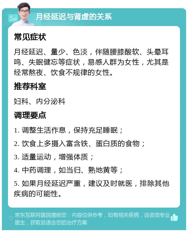 月经延迟与肾虚的关系 常见症状 月经延迟、量少、色淡，伴随腰膝酸软、头晕耳鸣、失眠健忘等症状，易感人群为女性，尤其是经常熬夜、饮食不规律的女性。 推荐科室 妇科、内分泌科 调理要点 1. 调整生活作息，保持充足睡眠； 2. 饮食上多摄入富含铁、蛋白质的食物； 3. 适量运动，增强体质； 4. 中药调理，如当归、熟地黄等； 5. 如果月经延迟严重，建议及时就医，排除其他疾病的可能性。