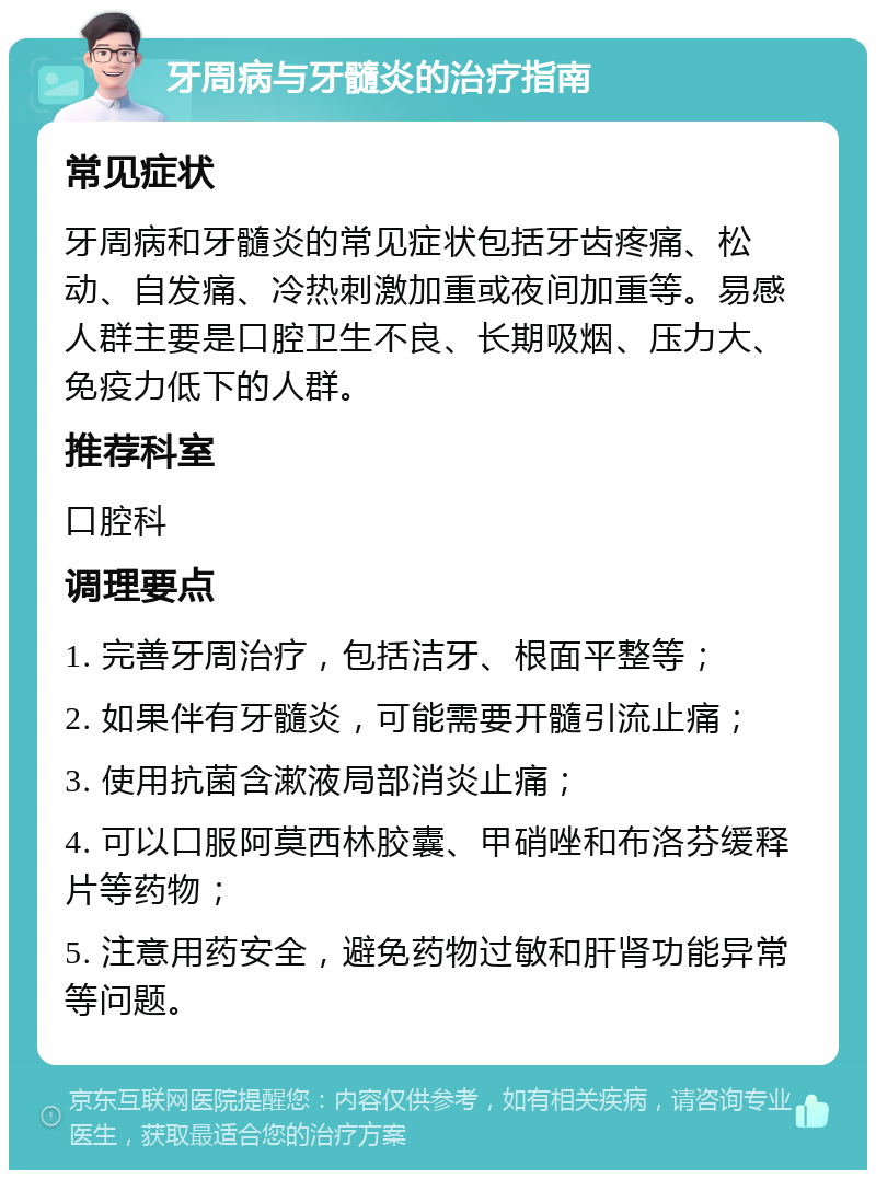 牙周病与牙髓炎的治疗指南 常见症状 牙周病和牙髓炎的常见症状包括牙齿疼痛、松动、自发痛、冷热刺激加重或夜间加重等。易感人群主要是口腔卫生不良、长期吸烟、压力大、免疫力低下的人群。 推荐科室 口腔科 调理要点 1. 完善牙周治疗，包括洁牙、根面平整等； 2. 如果伴有牙髓炎，可能需要开髓引流止痛； 3. 使用抗菌含漱液局部消炎止痛； 4. 可以口服阿莫西林胶囊、甲硝唑和布洛芬缓释片等药物； 5. 注意用药安全，避免药物过敏和肝肾功能异常等问题。