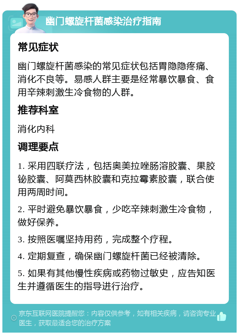 幽门螺旋杆菌感染治疗指南 常见症状 幽门螺旋杆菌感染的常见症状包括胃隐隐疼痛、消化不良等。易感人群主要是经常暴饮暴食、食用辛辣刺激生冷食物的人群。 推荐科室 消化内科 调理要点 1. 采用四联疗法，包括奥美拉唑肠溶胶囊、果胶铋胶囊、阿莫西林胶囊和克拉霉素胶囊，联合使用两周时间。 2. 平时避免暴饮暴食，少吃辛辣刺激生冷食物，做好保养。 3. 按照医嘱坚持用药，完成整个疗程。 4. 定期复查，确保幽门螺旋杆菌已经被清除。 5. 如果有其他慢性疾病或药物过敏史，应告知医生并遵循医生的指导进行治疗。