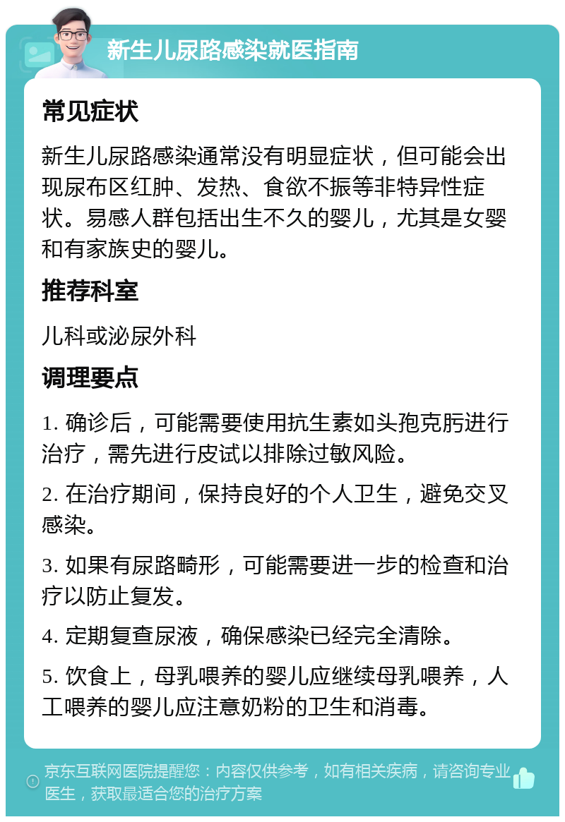 新生儿尿路感染就医指南 常见症状 新生儿尿路感染通常没有明显症状，但可能会出现尿布区红肿、发热、食欲不振等非特异性症状。易感人群包括出生不久的婴儿，尤其是女婴和有家族史的婴儿。 推荐科室 儿科或泌尿外科 调理要点 1. 确诊后，可能需要使用抗生素如头孢克肟进行治疗，需先进行皮试以排除过敏风险。 2. 在治疗期间，保持良好的个人卫生，避免交叉感染。 3. 如果有尿路畸形，可能需要进一步的检查和治疗以防止复发。 4. 定期复查尿液，确保感染已经完全清除。 5. 饮食上，母乳喂养的婴儿应继续母乳喂养，人工喂养的婴儿应注意奶粉的卫生和消毒。