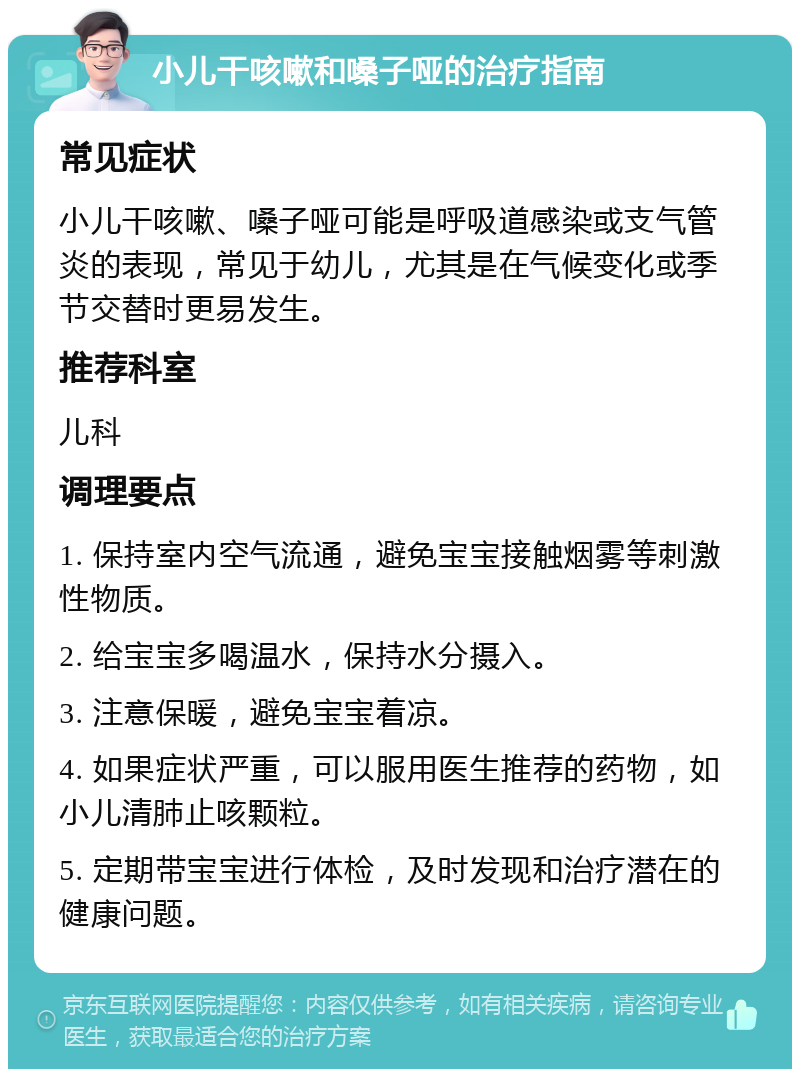 小儿干咳嗽和嗓子哑的治疗指南 常见症状 小儿干咳嗽、嗓子哑可能是呼吸道感染或支气管炎的表现，常见于幼儿，尤其是在气候变化或季节交替时更易发生。 推荐科室 儿科 调理要点 1. 保持室内空气流通，避免宝宝接触烟雾等刺激性物质。 2. 给宝宝多喝温水，保持水分摄入。 3. 注意保暖，避免宝宝着凉。 4. 如果症状严重，可以服用医生推荐的药物，如小儿清肺止咳颗粒。 5. 定期带宝宝进行体检，及时发现和治疗潜在的健康问题。