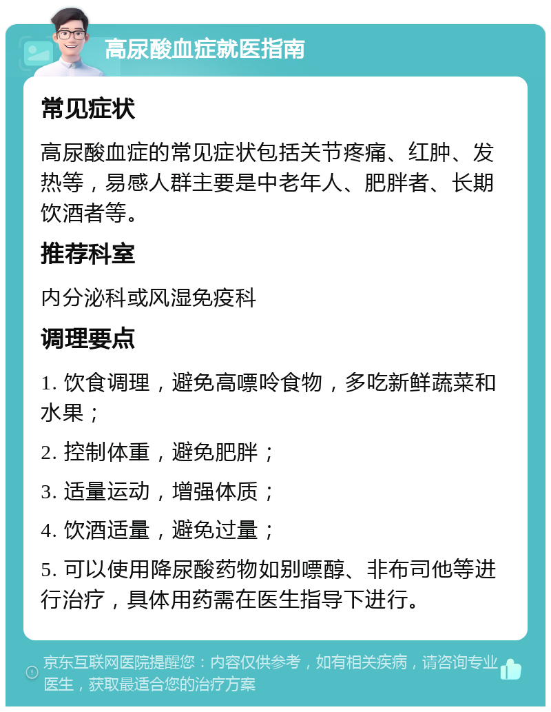 高尿酸血症就医指南 常见症状 高尿酸血症的常见症状包括关节疼痛、红肿、发热等，易感人群主要是中老年人、肥胖者、长期饮酒者等。 推荐科室 内分泌科或风湿免疫科 调理要点 1. 饮食调理，避免高嘌呤食物，多吃新鲜蔬菜和水果； 2. 控制体重，避免肥胖； 3. 适量运动，增强体质； 4. 饮酒适量，避免过量； 5. 可以使用降尿酸药物如别嘌醇、非布司他等进行治疗，具体用药需在医生指导下进行。