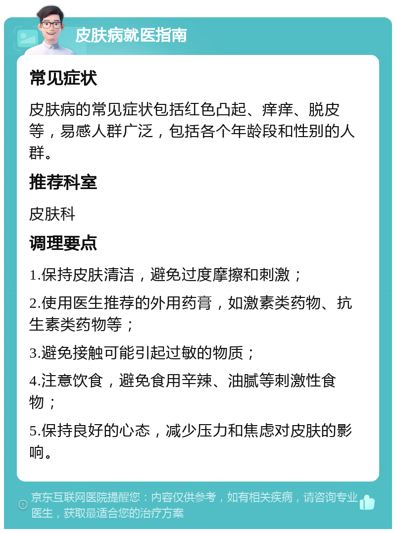 皮肤病就医指南 常见症状 皮肤病的常见症状包括红色凸起、痒痒、脱皮等，易感人群广泛，包括各个年龄段和性别的人群。 推荐科室 皮肤科 调理要点 1.保持皮肤清洁，避免过度摩擦和刺激； 2.使用医生推荐的外用药膏，如激素类药物、抗生素类药物等； 3.避免接触可能引起过敏的物质； 4.注意饮食，避免食用辛辣、油腻等刺激性食物； 5.保持良好的心态，减少压力和焦虑对皮肤的影响。