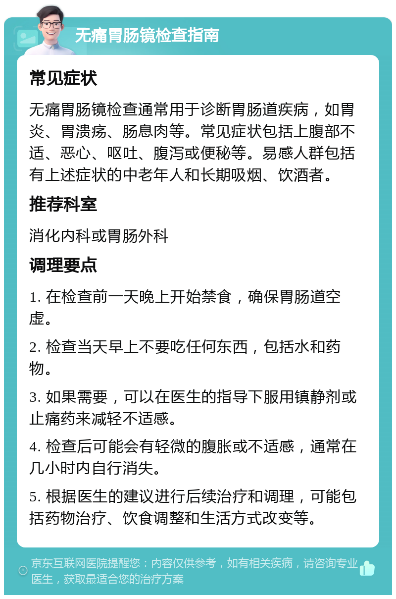 无痛胃肠镜检查指南 常见症状 无痛胃肠镜检查通常用于诊断胃肠道疾病，如胃炎、胃溃疡、肠息肉等。常见症状包括上腹部不适、恶心、呕吐、腹泻或便秘等。易感人群包括有上述症状的中老年人和长期吸烟、饮酒者。 推荐科室 消化内科或胃肠外科 调理要点 1. 在检查前一天晚上开始禁食，确保胃肠道空虚。 2. 检查当天早上不要吃任何东西，包括水和药物。 3. 如果需要，可以在医生的指导下服用镇静剂或止痛药来减轻不适感。 4. 检查后可能会有轻微的腹胀或不适感，通常在几小时内自行消失。 5. 根据医生的建议进行后续治疗和调理，可能包括药物治疗、饮食调整和生活方式改变等。