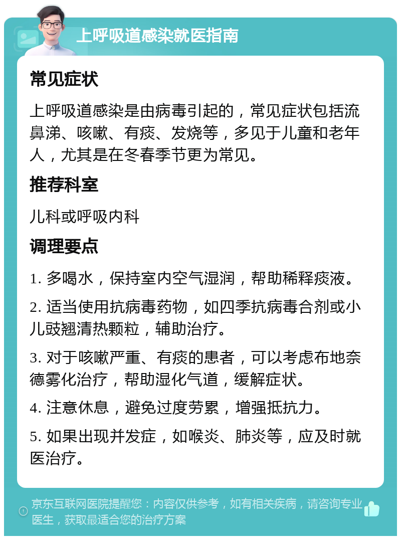 上呼吸道感染就医指南 常见症状 上呼吸道感染是由病毒引起的，常见症状包括流鼻涕、咳嗽、有痰、发烧等，多见于儿童和老年人，尤其是在冬春季节更为常见。 推荐科室 儿科或呼吸内科 调理要点 1. 多喝水，保持室内空气湿润，帮助稀释痰液。 2. 适当使用抗病毒药物，如四季抗病毒合剂或小儿豉翘清热颗粒，辅助治疗。 3. 对于咳嗽严重、有痰的患者，可以考虑布地奈德雾化治疗，帮助湿化气道，缓解症状。 4. 注意休息，避免过度劳累，增强抵抗力。 5. 如果出现并发症，如喉炎、肺炎等，应及时就医治疗。