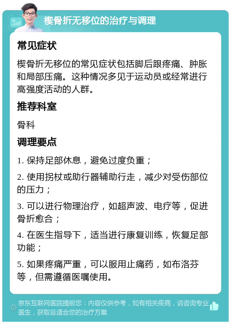 楔骨折无移位的治疗与调理 常见症状 楔骨折无移位的常见症状包括脚后跟疼痛、肿胀和局部压痛。这种情况多见于运动员或经常进行高强度活动的人群。 推荐科室 骨科 调理要点 1. 保持足部休息，避免过度负重； 2. 使用拐杖或助行器辅助行走，减少对受伤部位的压力； 3. 可以进行物理治疗，如超声波、电疗等，促进骨折愈合； 4. 在医生指导下，适当进行康复训练，恢复足部功能； 5. 如果疼痛严重，可以服用止痛药，如布洛芬等，但需遵循医嘱使用。