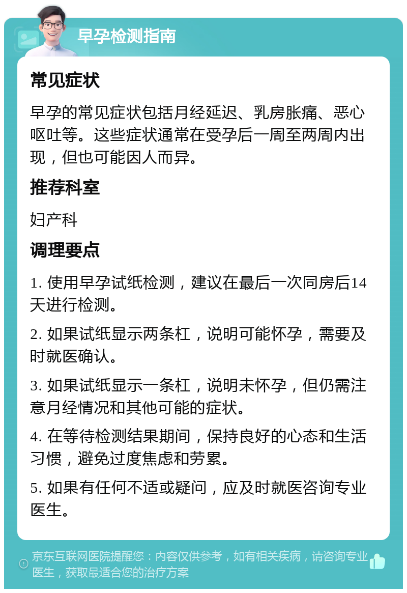 早孕检测指南 常见症状 早孕的常见症状包括月经延迟、乳房胀痛、恶心呕吐等。这些症状通常在受孕后一周至两周内出现，但也可能因人而异。 推荐科室 妇产科 调理要点 1. 使用早孕试纸检测，建议在最后一次同房后14天进行检测。 2. 如果试纸显示两条杠，说明可能怀孕，需要及时就医确认。 3. 如果试纸显示一条杠，说明未怀孕，但仍需注意月经情况和其他可能的症状。 4. 在等待检测结果期间，保持良好的心态和生活习惯，避免过度焦虑和劳累。 5. 如果有任何不适或疑问，应及时就医咨询专业医生。