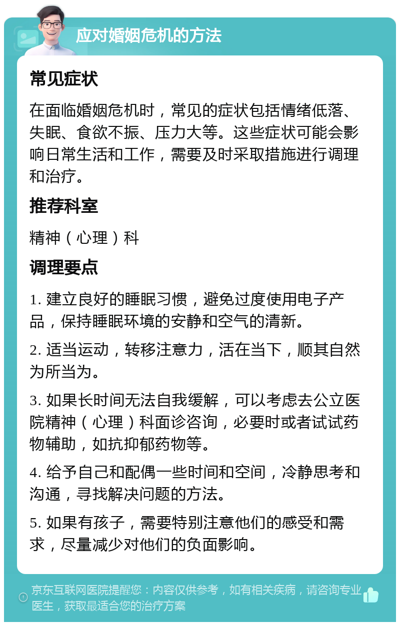 应对婚姻危机的方法 常见症状 在面临婚姻危机时，常见的症状包括情绪低落、失眠、食欲不振、压力大等。这些症状可能会影响日常生活和工作，需要及时采取措施进行调理和治疗。 推荐科室 精神（心理）科 调理要点 1. 建立良好的睡眠习惯，避免过度使用电子产品，保持睡眠环境的安静和空气的清新。 2. 适当运动，转移注意力，活在当下，顺其自然为所当为。 3. 如果长时间无法自我缓解，可以考虑去公立医院精神（心理）科面诊咨询，必要时或者试试药物辅助，如抗抑郁药物等。 4. 给予自己和配偶一些时间和空间，冷静思考和沟通，寻找解决问题的方法。 5. 如果有孩子，需要特别注意他们的感受和需求，尽量减少对他们的负面影响。