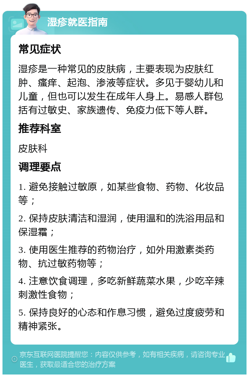 湿疹就医指南 常见症状 湿疹是一种常见的皮肤病，主要表现为皮肤红肿、瘙痒、起泡、渗液等症状。多见于婴幼儿和儿童，但也可以发生在成年人身上。易感人群包括有过敏史、家族遗传、免疫力低下等人群。 推荐科室 皮肤科 调理要点 1. 避免接触过敏原，如某些食物、药物、化妆品等； 2. 保持皮肤清洁和湿润，使用温和的洗浴用品和保湿霜； 3. 使用医生推荐的药物治疗，如外用激素类药物、抗过敏药物等； 4. 注意饮食调理，多吃新鲜蔬菜水果，少吃辛辣刺激性食物； 5. 保持良好的心态和作息习惯，避免过度疲劳和精神紧张。