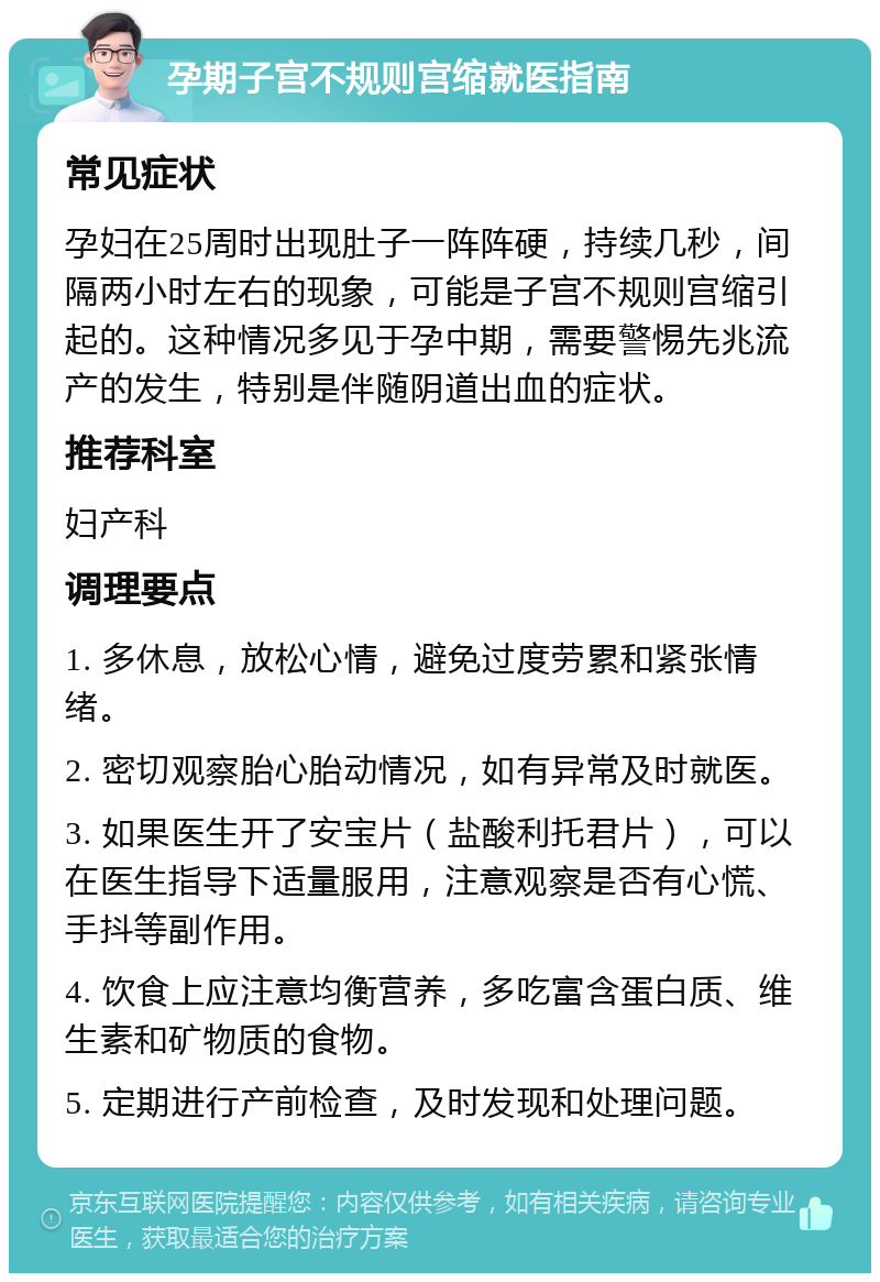 孕期子宫不规则宫缩就医指南 常见症状 孕妇在25周时出现肚子一阵阵硬，持续几秒，间隔两小时左右的现象，可能是子宫不规则宫缩引起的。这种情况多见于孕中期，需要警惕先兆流产的发生，特别是伴随阴道出血的症状。 推荐科室 妇产科 调理要点 1. 多休息，放松心情，避免过度劳累和紧张情绪。 2. 密切观察胎心胎动情况，如有异常及时就医。 3. 如果医生开了安宝片（盐酸利托君片），可以在医生指导下适量服用，注意观察是否有心慌、手抖等副作用。 4. 饮食上应注意均衡营养，多吃富含蛋白质、维生素和矿物质的食物。 5. 定期进行产前检查，及时发现和处理问题。