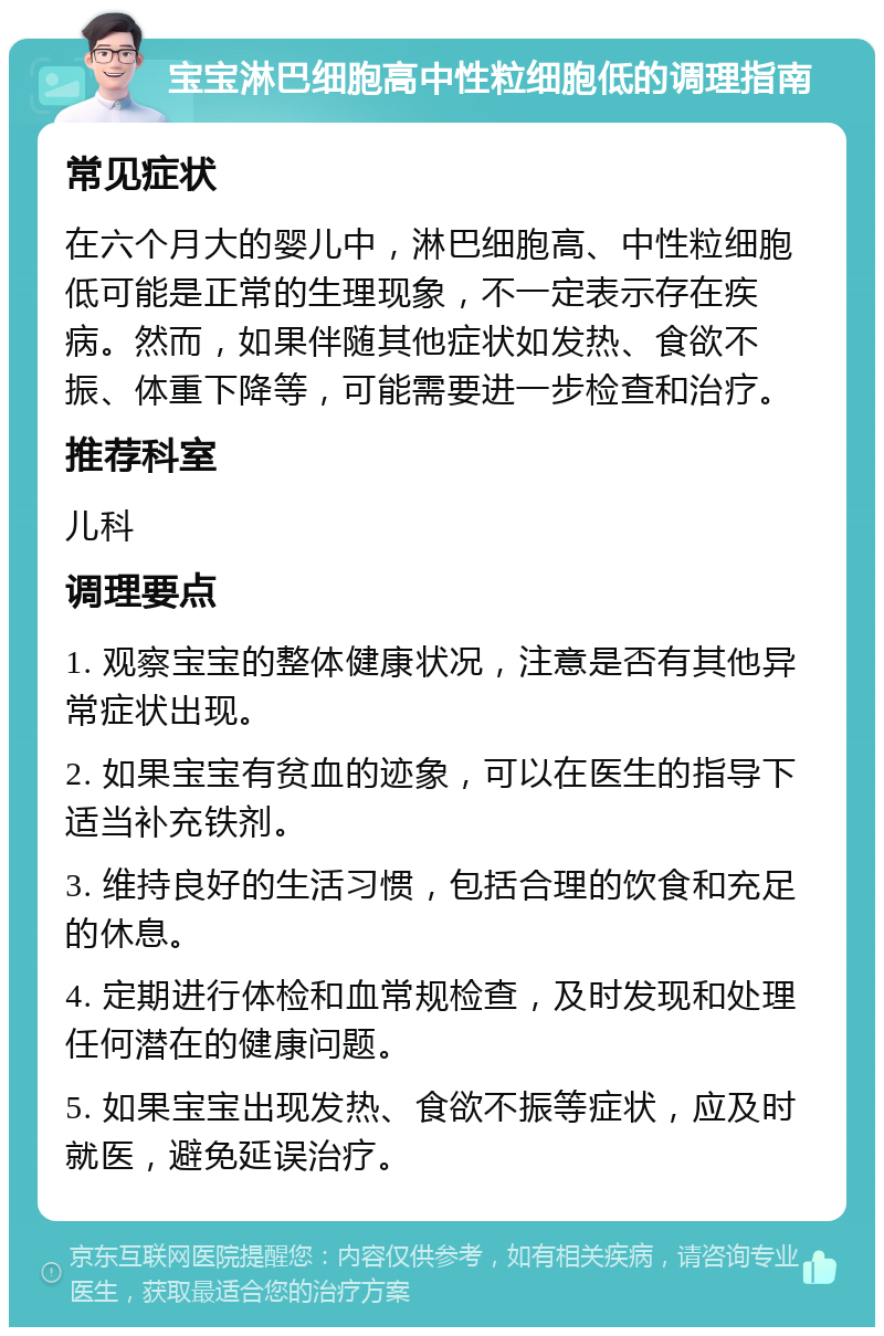 宝宝淋巴细胞高中性粒细胞低的调理指南 常见症状 在六个月大的婴儿中，淋巴细胞高、中性粒细胞低可能是正常的生理现象，不一定表示存在疾病。然而，如果伴随其他症状如发热、食欲不振、体重下降等，可能需要进一步检查和治疗。 推荐科室 儿科 调理要点 1. 观察宝宝的整体健康状况，注意是否有其他异常症状出现。 2. 如果宝宝有贫血的迹象，可以在医生的指导下适当补充铁剂。 3. 维持良好的生活习惯，包括合理的饮食和充足的休息。 4. 定期进行体检和血常规检查，及时发现和处理任何潜在的健康问题。 5. 如果宝宝出现发热、食欲不振等症状，应及时就医，避免延误治疗。